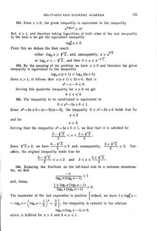 SOLUTIONS AND ANSWERS. ALGEBRA J55
163. Since x> 0, the given inequality is equivalent to the inequality
xlOgaX > aZ•
But a> I, and therefore taking logarithms of both sides of the last inequality
to the base a we get the equivalent inequality
lo~x > 2.
From this we deduce the final result:
either loga x> Y2, and , consequently, x> aV"f
or loga x < - yz, and then 0 < x < a- V2".
164. By the meaning of the problem we have x > 0 and therefore the given
inequality is equivalent to the Inequality
loga x (x+ I) < loga (2x+6).
Since a > I, it follows that x (x+ I) < 2x+ 6, that is
xZ - x- 6 < O.
Solving this quadratic inequality for x > 0 we get
0< x <3.
165. The inequality to be established is equivalent to
0< x2-5x+6 < 1.
Since xa-5x+6=(x-2) (x-3), the inequality 0 < x2-5x+6 holds true for
x<2
and for
x> 3.
Solving then the inequality xZ-5x+6 < I, we find that it is satisfied for
5- ys < x < 5+ Y5 .
2 2
«rt: 5-YS 5+YSSince y 5> 2, we have --2- < 2 and, consequently, 2 > 3. The -
refore, the original inequafity holds true for
p- YS < x < 2 and 3 < x < 5 +ys
2 2
166. Reducing the fractions on the left-hand side to a common denomina-
tor, we find
and, hence,
l+logzx(1ogzx-l) 0
logzx(logzx-I) > .
The numerator of the last expression is positive [indeed, we have 1+ log: x-
- logz x = ( logz x- ~ ) 2 + ~], the inequal ity is reduced to the relation
logz x (logz x-I) > 0,
which is fulfilled for x > 2 and 0 < x < I.
 