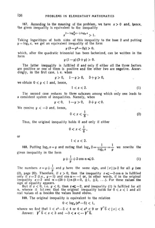 156 P~OBLEMS IN ELEMENTARY MATHEMATICS
167. Accord,ing to the meaning of the problem; We have x> 0 and, .hence,
the given inequality is equivalent to the inequality
3-log:x-~loglx 'I
x > .
Taking logar ilhms of both sides of this inequality to the base 2 and putting
y = logzx, we get an equivalent inequality of the form
y(3-y2_2y) > 0,
which, after the quadratic trinomial has been factorized, can be written in the
form
y (I ~y) (3+y) > O.
The latter inequality is fulfilJed if and only if either all .the three factors
are positive or one of them is positive and the other two are negative. Accor-.
dingly, in the first case, i. e. when
11 > 0, I - y >0, 3+y > 0,
we obtain 0 < y < I and, hence,
I <x < 2. ( I)
The second case reduces to three subcases among which only one leads to
a consistent system of inequalities. Namely, when
y<O, l-y>O, 3+y<0.
We receive y < -3 and, hence,
or
I
O<x<S'
Thus, the original inequality holds if and only if either
I
0< x < S'
(2)
t c x c z;
, I I
168. Putting log2x =y and noting that logx 2=-1--=- we rewrite ' the
, °g2 X Y
given inequality in the form
I
y+-+2cosa<;0. (I)
y
I ' . .
The numbers z = y+- and y have the same sign, and Iz I~ 2 for all 11 (see
y
(2), page 20). Therefore, if z > 0, then the inequality z ~ -2 cos a is fulfilled
only if z=2 (l.e ., y= I) and cos a=-I or, in other words, if in the original
inequality x =2 and a =(2k+ 1):t(k =O, ± I, ±2, ... ). For these values the
sign of equality appears.
But if z < 0, i.e, y < 0, then z;<;-2, and inequalit y (I) is fulfilled for all
a, whence it Iol.ows that the original inequality holds for 0 < x < I and all
real values of Ct besides the values found above.
169. The original inequality is equivalent to the relation
0< log4(x9 - 5) < I,
whence we find that I < x2 - 5 < 4 or 6 < x2 < 9 or Y6 < Ix I < 3.
Answer: Y 6' < x < 3 and -3 <~ <- y6.
 