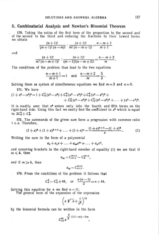 SOLUTIONS AND ANSWERS. ALGE$RA 157
5, Combinatorial Analysis and Newton's Binomial Theorem
170. Taking the ratios of the first term of the proportion to the second and
of the second to the third and reducing the fractions to their lowest terms
we obtain
and
(n+ 1)1 . (n+ I)!
(m+ 1)1 (n ~m)! . m! (n-m+ 1)1
n-m +1
m+l
(n + I)' . (n+ 1)1 n- m+2
m! (n ~m+I)! . (m-I)!(n-m +2)! m
The conditions of the problem thus lead to the two equations
f!-m+ 1 I and n-m+2 5
m+1 m S'
Solving them as system of simultaneous equations we find m = 3 and n =6.
171. We have
(l+x2_ x3)9= I +C~ (X2_ X3)+ C: (X2 _X3)2+C~ (x2- x3? +
+ C~ (X2_ X3)4+C; (x2_ x3)5+ . .. + (X2_X3)9.
It is readily seen that x8 enters only into the fourth and fifth terms on the
right-hand side. Using this fact we easil y find the coefficient in x8 which is equal
to 3C~+ C:.
172. The summands of the given sum form a progression with common rat io
I +x. Therefore.
(I+x)"+(I +x)k+l+ . .. +(I+X)'1 =(I+x)n
H
_ ( I + x)4 . (I)
. x
Writing the sum in the form of a polynomial
ao+ajx+ . . . +a",xm+ ... +anxn,
and removing brackets in the right-hand member of equality (I) we see that if
Iii <il. then . ' . .
. am=Cr:::l- Cr+1.
and if m;?- k, then
178. From the conditions of the problem it follows that
C~ = C~+44. or n (n
2
- 1) n +44.
Solving this equation for n we find n =11.
Th~ · general term of the expansion of the expression
(x Vx+~ yt
by the binomial formula can be written in the form
~(lI-m)-4m
c'iix 2 •
 