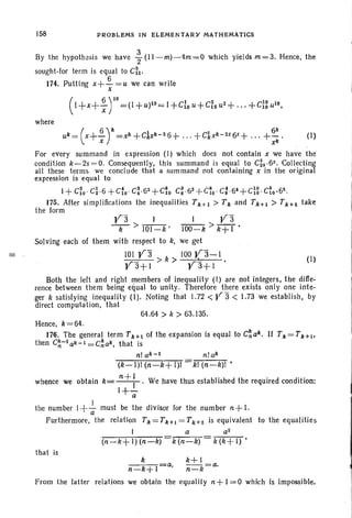 158 PROBLEMS IN ELEMENTARY MATHEMATICS
By the hypothesis we have ~ (11-m)-4m=O which yields m=3. Hence, the
sought-tor term is equal to C~I'
174. Putting x+~=u we can write
x
(I+X+ ~ r=(1 +U)IO= I +cfo U+C~OU2+... +C}g uiO•
where
(I)
(I)•
For every summand in expression (I) which does not contain x we have the
condition k-2s = O. Consequently, this summand is equal to C~s ·6s. Collecting
all these terms we conclude that a summand not containing x in the original
expression is equal to
I+ C~o ' C~·6 +C~o' C;'62
+C~o C: .63
+ c10 ' C: .64
+C}g. C~0·65.
175. After simplifications the inequalities Tkt-I > T k and Tk+L > Tk+2 take
the form
val I Va
-k- > 101-k' 100-k > k+ I .
Solving each of them with respect to k, we get
101 V3 k 100 ya-I
V3+1 > > V'3+1 •
Both the left and right members of inequality (I) are not integers. the diffe-
rence between them being equal to unity. Therefore there exists only one inte-
ger k satisfying inequality (I). Noting that 1.72 < Jr 3 < .73 we establish. by
direct computation, that
64.64 > k > 63.135.
Hence, k = 64.
176. The general term Tk+L of the expansion is equal to C~ ak. If Tk = Tk+ .
then C~-lak-l=C~ak. that is
n! ak - 1 n!ak
(k-I)t (n-k+ 1)1 kl (n-k)! •
whence we obtain k= n +: .We have thus established the required condition:
1+-a
the number I+..!. must be the divisor for the number n +I.
a
Furthermore, the relation Tk=Tul=Tk+z is equivalent to the equalities
I a a2
(n-k+l)(n-k) k(n-k) k(k+l)'
that is
k
n-k+1
a, k+l
n_k=a.
From the latter relations we obtain the equality n+ 1= 0 which is impossible.
 