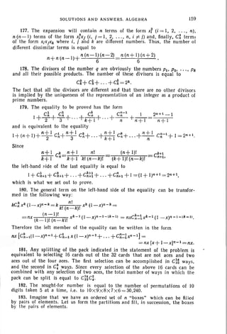 SOLUTIONS AND AN SWERS. ALGEBRA 159
177. The ex pansion will conta in n terms of th e form x? (i =l . 2... . . n),
n(n- I) ter ms of the form xlxj (i. i =l . 2, .... n, i =I: j) and , finally, C~ terms
of the form XiXjXk where i, i and k are different numbers. Th us, the number of
different dissimilar terms is equal to
n+n(n_I)+n (n-l )(n -2) n (n+l) (n+ 2)
6 6
178. The divisors of the number q are obviously the numbers PI' P2• . . . • Pk
and all their possible produ cts. The number of these divi sors is equal to
cZ+ cl+ . . . +ci=2k •
The fact that all the divisors are different and th at there are no ot her divisors
is implied by th e un iqueness of the representat ion of an integer as a product of
prime numbers.
179. The equality to be proved has the form
C~ C~ C~ C~-l I 2n +l - l
1+-2-+T+"'+k+ I+ " ' + -n- +n +1 = n+ 1
and is equiva lent to the equality
1+(n+I)+n t
l
CA+nt
l
C~+ ...+~~: c~+ . .. +n~l C~-1+1 = 2n+l.
Since
n+ l k n +l nl (n+I )! k+l
k+ 1 Cn=k + 1 kl (n-k)1 (k+ 1)1 (n-k)1 Cn
+lo
the left-hand side of the last equality is equal to
I + C~+1 + C~+1 + . . . + c~tl + .. . +C~+l + 1=(1 + l)n+I =2n+l,
which is what we set out to prove .
180. The general term on the left -hand side of the equality can be transfor-
med in the follow ing way :
k nl
kCn xk (l- x)n- k =k k! (n":" k)! xk (I- x)n- k =
(n- I)I k-l
= nx (k - I )! (n- k)! xk - 1 (I_x)n- l- lk-l) = nxCn_1 Xk - l (I - x)n - I- lk- I ).
Therefore the left member of the equality can be written in the form
nx [C~_l(l - x)n-l +cLlx(l- x)n- 2 + . . . +C~:~xn-t] =
=nx [x + I- x)n-l =nx.
181. Any splitting of the pack indi cated in the statement of the problem is
equivalent to selecting 16 cards out of th e 32 cards that are not aces and two
aces out of the four aces. The first selection can be accomplished in C~~ ways.
and the second in C: .ways. Since every selection of the above 16 cards ca n be
combined with any selection of two aces, th e total number of ways in wh ich the
pack can be split is equal to C~~ C: .
182. The sought-for number is equal to the number of permutations of 10
digits taken 5 at a time, i.e, to IOX9 X8 X7 X6 =30,240.
183. Imagine that we have an ordered set of n " boxes" wh ich can be filled
by pairs of elements. Let us form th e partitions and fill, in succession. the boxes
by the pairs of ele ments.
 