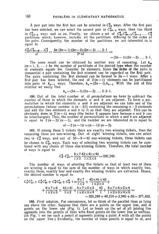 1M PROBLEMS IN ELEMENTARY MATHEMATICS
A pair put into the first box can be selected in C~n ways. Arter the first pair
has' been selected, we can select the second pair in C~It-2 ways, then the third
in C~n-4 ways and so on. Finally, we obtain a set of Ct.c:n :....2cin-4 ... ~
partitions which, however, includes all the partitions differing in the order of
the pairs. Consequently, the number of the partitions we are interested in is
equal to
cinc;n_~ .. .C; 2n (2n-I)(2n-2)(2n-3) ... 2·1 .
n! 2nn l
= (2n- l) (2n-3) . . . 3.1,
The same result can be obtained by another way of reasoning. Let km
(m = I, 2, ... ) be the number of partitions of the desired type when the number
of elements equals 2m. Consider 2n ' elements. Since tbe order of the pairs is
inessential a pair containing the first element can be regarded as the first pair.
The pairs containing the first element can be formed in 2n-I ways. Af,t~r a
first pair has been selected. :the rest of 2 (n-I) elements can .be partitioned
into pairs. in kn- t ways. Therefore, kn =(2n-l) kn- 1 • With the aid of this
relation we easily find
kn =(2n-l) (2n-3) ... 5·3·1.
.. 184. Out of the total number nl of permutations we have to subtract the
number of those in which the elements a and b are adjacent. To form aper-
mutation in which the elements a and b are adjacent we can take one of the
permutations [whose number is (n-2)!] containing the remaining n -2 elements
and add the two elements a and b to it so that they are adjacent. This can be
obviously done in 2 (n':""l) ways (the factor 2 appears here because a and b can
be interchanged). Thus, the number of permutations in which a and bare adjacent
is equal to 2 (n-2)1 (n-I), and the number we are interested in is equal to
nl""':'2 (n-I)I =(n-I)! (n-2).
185. If among these 5 tickets there are exactly two winning tickets, then the
remaining three are non-winning. Out of eight winning tickets, one can select
two' iriC: ways, and out' of 50-8=42 non-winning tickets, three tickets can
be chosen in C:2 ways. Each way of selecting two winning tickets can be corn-
bined with any choice of three non-winning tickets. Therefore, the total number
of ways is equal to
C2~. CS _ 8x742x4l X40 326240
! t 2 - ! X2 I X2 x3 . ,
The number of ways .of selecting fi~e tickets so that at least two of them
are Winning is equal to the sum of the. number of ways in which exactly two,
exactly.three, exactly four and exactly five winning tickets are extracted. Hence,
the desired number is equal to
C2C3 +CSC2 + C'C1 +C5.1= 8X7 X 42x41 X40+
8 42 8'2 . 8'2 8 Ix2 IX~X3 '
+
8 X7X6 ~+8 X7X6X5 ' 42+ 8X7X6x5X4
I xsxa X 1X2 I x2x3X4 X I 1X2x3X4x5
= 326,240+48,216+2,940+56= 377,452.
, 186. First solution. For convenience, let us think of the parallel lines as lying
one above the other. Suppose that there are n points on the upper line, and in
points on the lower.. one (Fig. I). Let us break up the set of all joining line
segments into the pencils of lines with fixed points on the lower line as vertices.
(In Fig. 1 we see such a pencil' of segments Joining a point A with all the points
on the upper line.) EVidently, the number of these pencils is 'equal to m, and
 