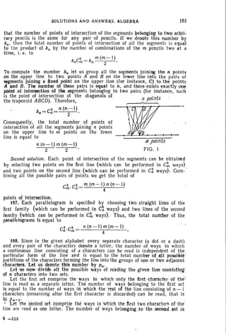,SOLUTI ONS AND ANSWE~S. ALQEBR,J. 161
that the number of points of intersection of the segments bekulging to two arbit-
rary pencils is the same for any pair of pencils. If we denote this number by
kn • then the total number of points of intersect ion of all the segments is equal
to ' the product of kn by the number of combinations of the m pencils two at a
time, i. e. to
kC2 _k m(m-l)
n m - n 2 .
To compute the number kn let us group all the segments joining the n points
on the upper line to two points A ' and B on the lower line into the pairs of
segments joining Ii fixed point 0/1 th e upper line (for Instance, C) to the points
A and B. The number of these pairs is equal to n. and there exists exactly one
p(lini of .Intersectlon. of the segments belonging to two pairs (for instance, such
is the point of intersection of the diagonals of . ints _
the trapezoid ABCD). Therefore, ~
kn=C~=n(n~l). ~~D. ,Consequently. the total number of points of
intersection of all the segments join ing n points ~
on the upper line to m points on the lower !,_ _
line is equal to "
n (n-I) m (m-I) mpolnts
--2- 2 FIG. I
Second solution. Each point of intersection of the segments can be obtained
by selecting two points on the first line (Which can be performed in C;. ways)
and two points on the second line (which can be performed in C~ ways). Com-
bining all the possible pairs of points we get th e total of
C
2 ' C2_ m (m-I) n (n - l)
m n - 4
points of intersection.
187. Each parallelogram is specified by choosing two straight lines of the
first family (whi ch can be performed in C~ ways) and two lines of the second
family (Which can be performed in C;. ways). Thus, the total number of the
phtllHelugrams Is eqpal to
C~ ,C;' = n(n-I);(m-I) •
188. Since in the given alphabet every separate character (a dot or a dash)
and every pair of th e charact ers denote a letter. the number of ways in which
a continuous line consisting of x characters can be read is independent of the
particular form of the line and is equal to the total number of1l1I)lO!lSible '
parttttons ~f the characters f~rming the line into the groups of one or two adjacent
characters. Let us denote nils number bYPn' . . . "
" Let 'u.s "<?,'" ~iVide all the possible ways of reading the given line CQnsistl~it
6f n characters- Into two sets . '
Let the first set comprise the ways in which only the first character of {h e:
line is read as a separate letter. The number of ways belonging to th e first set
is equal to the number of ways in which the rest of the line consisting of n-l
characters (remaining after the first character is discarded) can be read. that is
tp_Pn-I' ... ' . - - . . . .
- Let the secondset comp-rise the ' ways inwhlch the first two characters of ·the·
line are read as one letter. The number of ways belongtng.to theseeeadset -ill.
6 -323
 