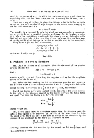 162 PROBLEMS IN ELEMENTARY MATHEMATICS
equal to the number of ways in which the chain consisting of n-2 characters
(remaining after the first two characters are discarded) can be read, that is
to Pn-z,
Since every way of reading the given line belongs either to the first or to the
second set, the total number of ways is equal to the sum of ways belonging to
the first and second sets, i. e.
Pn=Pn-l+Pn-z, (I)
This equality is a recurrent formula by which one call compute, in succession,
Pi' Pz, . . ., p" for any n provided Pl and P2 are known. But in the given problem
Pi = I (for a line consisting of one character there is only one way belonging to the
first set) and P2 = 2 (for a line consisting of two characters there are two ways
of reading one of which belongs to the first set and the other to the second set).
Using formula (I), we find, in succession,
Pa = pz+Pl = 2+I = 3,
P, = Ps+P2 =3+2 =5,
p, =p4+Ps=5+3=8
and 90 on. Finally, we get
P12 =233.
x(x+ JO)-40=39x+22,
6. Problems in Forming Equations
189. Let x be the smaller of the factors.
directly implies that
Then the statement of the problem
that is
x2 - 29x- 62= O,
whence Xl =31, x2 = - 2. Discarding the negative root we find the sought-for
factors which are 31 and 41.
190. Before the first meeting the first cyclist covered s+a km and the second
one s-a km where s is the distance between A and B. Consequently, before the
I I ..
second meeting they covered 2s+
T s and 2s-
Ts km, respectively.
But if two bodies move with constant speeds, the ratio of the speeds is equal
to the ratio of the distances covered by the bodies, provided the times taken
are equal. Therefore, for finding s we have the equation
2+ I
s+a Ii
s=a=-··-l-·
2-
T
Hence t=2ak km.
191. If two bodies move with constant speeds, then, for the same path, the
ratio of their speeds is the reciprocal of the ratio of the times taken. Let v be
the speed of the third car, and t the time of motion of the second car by the
moment it was overtaken by the third car. Therefore we have
40=t-0.5 and 50=~.
tJ t tJ t+ 15
3
Dividing termwise the first equation by the second, we find t =2' hours and
then determine u=60 krn/hr.
 