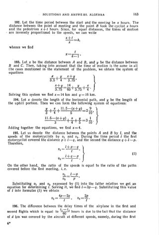 SOLUTIONS AND ANSWE RS. ALGEBRA 163
192. Let the time period between the start and the meeting be x hours. The
distance between the point of meeting and the point B took the cyclist x hours
and the pedestrian x+t hours. Since. for equal distances, the times of motion
are inversely proport ional to the speeds, we can write
x+t =k,
x
whence we find
t
X=k_I'
193. Let x be the distance between A and B, and y be the distance between
Band C. Then, taking into account that the time of motion is the same in all
t he cases mentioned in the statement of the problem, we obtain the system of
equations
t5+ ~ =;:;~, }
x+y 14 y x
3.75 =60+3.75+"4'
Solving this system we find x= 14 km and y= 16 km.
194. Let x denote the length of the horizontal path, and y be the length of
the uphill portion. Then we can form the following system of equations:
JL+~+11.5-(x+y) 2~ )
3 4 5 io: J11.5-(X+Y)+~+1L=3 ..!..
3 4 5 10'
Adding together the equations, we find x = 4.
195. Let us denote the distance between the points A and B by l, and the
speeds of the motorcyclists by VI and V2• During the time period t the first
motorcyclist covered the distance p+ l-q, and the second the distance q+l-p.
Therefore,
Vl=l+~-q, }
l+q-p (I)
v2 = - -t - '
On the other hand. the ratio of the speeds is equal to the ratio of the paths
covered before the first meeting, i, e.
VI t-p
V2 =-p-'
Substituting VI and 02 expressed by (I) into the latter relation we get an
equation for determining l, Solving it. we find l=3p-q. Substituting this value
of I into formulas (I) we obta in
4p-2q · 2p
V1= -t-' v2=7'
196. The difference between the delay times of the airplane in the first and
second ftights which is equal to t1
;;t2
hours is due to th e fact th at the distance
of d krn was covered by the aircraft at different speeds, namely, during the first
6*
 