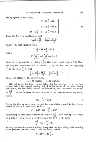 that is
SOLU TIONS AND ANS WERS, ALGEBRA
lowing system 'of equations:
(t- I )~ =72 , I
t I
. (t-7) ; =64.8, }
y x · I(t -I), -(( -7) , = 32.4, J
From the first two equations we find
t - I 72 t - 7 64,8
-t-=7' - t-=-""' y '
Finally1 , t ~e l ast equation yields
721L.-64 .8 ":' =32,4,
x U
165 .
(1)
20 (~r-9 (f)-18 =0,
From the latter equation we find y = fx (~he ~egatjve root is discarded), Now,
dividing the second equation of system (I) by' the first one and replacing
y , 6
x by its value 5" we find
6 t - 7 64.8 t - 7 3
5 't-I=72"' t - [=4'
whence we obt ain t = 25. Consequently,
x = 75 roubles, y = '90 roubles.
, 200, Let t1 be the time elapsed before the first meeting, t2 be the time
elapsed before the second meeting and R be the rad ius of the circle. Durlng :
the time t1 the first body covered the distance vt] and the second the distan-
at~
ce T' The sum' of these distances is equal to the circumference of the circle,
that is
(1)
During the time t'2 each body ' covered the slime distance equal to the circum-
ference of the circle, and hence we have
2
vt2 =2JtR and ~2 =2nR.
Eliminating t2 from these relation~ we find R = ~. Substituting this value
no
of R into (1) we arrive at a quadratic equation in t1 of the form
at~ . 2v2
T+vtl--a =O.
Solving this equation and discarding the negative root (according to the meani ng
of the problem, we must have t, > 0) we finally receive , .
t] = (,V5~J) ~,, a
 