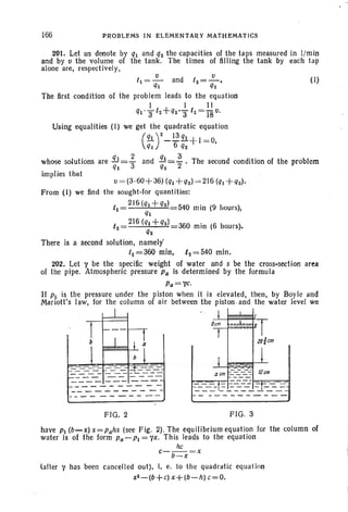 166 PROBLEMS IN ELEMENTARY MATHEMATICS
201. Let us denote by q1 and q2 the capacities of the taps measured in l/min
and by v the volume of the tank . The times of filling the tank by each tap
alone are, respectively,
(I)t1=~ and t2=~'
q1 q2
The first condition of the problem leads to the equation
I I II
q1' 3t2+q2'3 t1=18v.
Us-ing equalities (1) we get the quadratic equation
(21 )2 _~ q1 + I = O,
q2 6 q2
and !!l=-2
3
. The second condition of the problem
q2
whose solutions are !!.J= 3
2
q2
implies that
tJ = (3·60+36) (q1 +q2)= 216 (q1 + q2)'
From (I ) we find the sought-for quantities:
t1
__ 2J6 (q1+ q2)
540 min (9 hours),
q1
t2-
- 216 (q1+q2)
360 min (6 hours).
q2
There is a second solution, namely'
t1 =360 min, t2 = 540 min.
202. Let Y be the specific weight of water and s be the cross-section area
of the pipe. Atmospheric pressure Pa is determined by the formula
Pa=YC.
If P1 is the pressure under the piston when it is elevated, then, by Boyle and
Mariott's law, for the column of air between the piston .and the water level we
FIG . 2 FIG. 3
have P1 (b-x) s=Pahs (see Fig. 2). The equilibrium equation fer the column of
water is of the form Pa-P1=Yx. This leads to the equation
he
c-b_x =x
lafter '( has been cancelled out). i, e. to the quadratic equation
x2 - (b+ c)x+ (b-h) c = O.
 