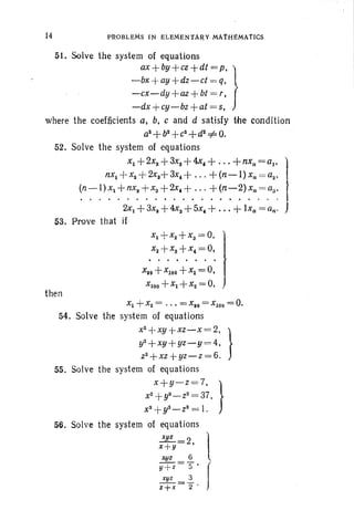14 PIW BLEMs I N ELEMENTA~Y-MAfH~MArlCS
5l, Solve the system of equations
ax +by+ce +dt = p; }
-bx +ay+dz-ct = q.
-cx-dy+az +bt = r,
-dx +cy-bz +at = 5,
where the coefficients a. b, c and d satisfy the condition
as+b2
+c2
+d2
=f=. O.
52. Solve the system of equations
Xl + 2X2 +3xs +4.x. +...+nxn =al , I,
nX1 +Xa +2xa+3x.+ +(n-l) xn = aa'
(n-l) x1+nx2 + x3+2x.+ + (n- 2)xn =aa· }
. . . . . . . . . • . . . . . . . . . . . " I-
2xI +3xa +4xs + 5x. + ... + lXn =Qn' J
53. Pro ve that if
x, +x,+x,~O'l
x, +x,+x.~ o. I
J
X" +xIOO+xI = 0,
x100 +xI +x2 = O.
then
Xl +X2 = ..• = X,o =XlO O = 0.
54. Solve the system of equations
X
2+ xy + xz- x = 2. }
y2+ xy+yz-y =4.
z2+xz+ yz-z= 6.
55. Solve the system of equations
x + y-z= 7. }
x2 +y2 _ Z2 = 37.
XS
+yS - Z8 = 1.
56. Solve the system of equations
se: 2 1x+y ,
xgz 6
y+ z= s' f
xyz 3
z+ x= 2 "
 