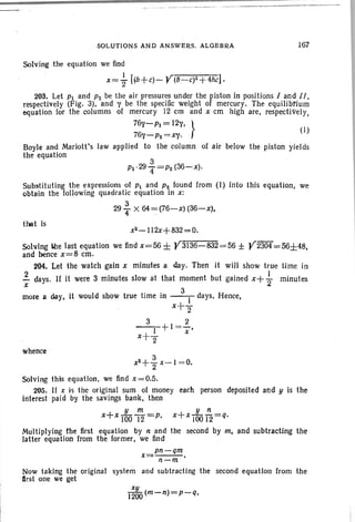 SOLUTIONS AND ANSWERS. ALGEBRA
Solving the equation we find
x=} [(b +c)- Y(Ii~c)2 +4hc] .
167
3
Pi·294" =P2(36-x).
tbat is
203. Let Pi and P2 be the air pressures under the piston in positions I and II.
respectively (Fig. 3), and y be the specific weight of mercury. The equilibrium
equation for the columns of mercury 12 ern and x ern high are, respectively,
76y-Pi=12y, }
76Y-P2 =XY' (I)
Boyle and Mariott's law applied to the column of air below the piston yields
the equation
Substituting the expressions of Pi and P2 found from (1) into this equation, we
obtain the following quadratic equation in x:
3
29 '4 X 64 ~(76-x) (36-x).
x2-112x+B32=O.
Solving W1e last equation we find x=56± y3136-832 =56 ± Y2304=56±48,
and hence x=8 cm.
204. Let the watch gain x minutes a day. Then it will show true time in
f days. If it were 3 minutes slow at that moment but gained x+ { minutes
more a day, it would show true time in __3_)_days. Hence,
x+2"
3 2
--1-+1 =7'
x+2"
whence
y n
x+x 100T2=q.
the second by m, and subtracting the
3
x2 + - x- I= 0.
2
Solving this equation, we find x = 0.5.
205, If x is the original sum of money each
interest paid by the savings bank, then
x+x I~O ~ ='P.
Multiplying the first equation by nand
latter equation from the former. we find
person deposited and !I is the
x=pn-qm.
n-m
Now taking the original system and subtracting the second equation from the
first one we get
xy
1200 (m-n)=p-,-q,
 