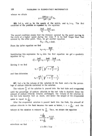168
whence we obtain
PROBUMS IN ELEMENTARY MA,THEM.ATICS
-'" 12Q.D (p -q) %
, y- qrn-pn'
!lO6. Let tit and u2 be the sp~ds of the points, and VI > tJ2. The first
condition of the problem is expfSStd by the equation
E!!!i_ 2nR =;x t.
V2 v} '
The ~econd condition means that. the dista~ce covered by' rhepotnt !TIOVi.Af in
the circle at a higher speed during the time T Is by 2nR longer than . hat
covered by the other point. Thus" we get another equation
Tv}~ TV2 == 2nR.
From ,th~ latter equation we find
21tR
V2=Vl----r-.
Substituting this e-xpression for V2 into the first equation we get a quadratic
equation for VI:
2 2ttR ' 'btR ' 'In/<
Vl--- 01--- • --=0.
T T · t :
Solving it we find
and then determine
207. Let 0 be the volume of the solution in the flask and x be the percen-
tage of sodium chloride contained in the solution .
The volu me ~ of the solution is poured into the test tube and evap'pr-a~4
until the percentage of sodium chloride in the test tube is doubled. Since the
amount of sodium chloride remains unchanged, the volume of the solution in
the test tube becomes hall as much, and hence the weight, of the evaporat-ed
water is equal to~: '
After the evaporated solution is poured back into the fla~k, the amount of
sodium chloride in the nasI< becomes the same as belore•.i. e. v I~O ' and the
~~tume .9tthe, s<)j~HQIJ'· is .renuceo by -2
0
. Thus, we obtain the,.eqUation '- . n
o ·.t ..
iOOx+p
----c;'= JOO • ,
v-'2tj
wherefrom we lind
 