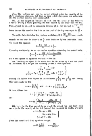 170 PROBLEMS IN ELEMENTARY MATHEMATICS
Note. The problem can also be solved without using the equality of the
above mentioned distances. But then we have to introduce some new unknowns.
and the solution becomes more complicated.
210. Let the sought-for distance be s km and the speed of the train be
o krn/hr. During 6 hours preceding the halt caused by the snow drift the first
train covered 60 km and the remaining distance of (s-6o) km took it 5 (S;6U)
hours because the speed of the train on that part of the trip was equal to ~ c.
The entire trip (including the two-hour wait) lasted 8+5(S;:60) hours whicho .
exceeds by one hour the interval of !... hours indicated by the time-table. Thus.
o
we obtain the equation
8+5(s-6u) I+!....
6u u
Reasoning analogously, we set up another equation concerning the second train:
!...+~=8+ 150+5 (s-60-150) .
o 2 0 60
From this system of equations we find s=600 krn,
21 t. Denoting the speed of the motor boat in still water by 0 and the speed
of the current by w we get the following system of two equations:
_a_+_a_=T }
v+w v-w '
_a__T +a-b+~_T +a+b
v-w-- 0 v+w v+w- 0 o+w·
Solving this system with respect to the unknowns _+1 and _1_ and taking
o w v-w
their reciprocals we find
2a+b a (2a+b)
o+w=T_To and o-w=T (a+b)+Toa'
It then follows that
and
1 [2a+b a(2a+b) ]
w='2 T-To -T(a+b)+Toa .
212. Let x be the Ii me period during which the second tap was kept open
and v (w) be the capacity of the first (second) tap measured in mS/hr. We have
o (x+5)+wx=425, }
20x=w(x+5),
(o+ w) 17=425.
From the second and third equations we get
x+5 50x
v= 253x+5' w=3x+5'
 