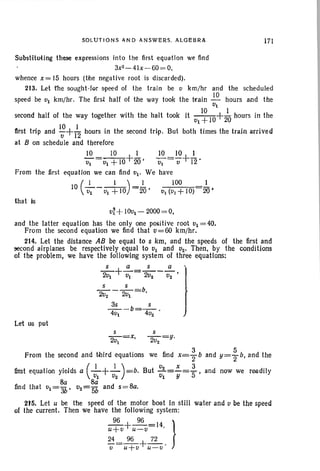 SOLUTION S AND ANSWERS_ ALGEBRA 171
Subst-ituting these expressions into the first equation we find
3x2-4I x- 60= 0,
whence x= 15 hours (the negative root is discarded).
213. Let the sought-for speed of the train be v krn/hr and the scheduled
speed be VI krn/hr. The first half of the way took the train ..!.Q. hours and the
VI
second hall of the way together with the halt took it VI~1O+2~ hours in the
first trip and I~+ 1
12
hours in the second trip. But both times the train arrived
at B on schedule and therefore
..!.Q.__10_+.!- ~ _10+~
VI -VI +1020' VI - v 12'
From the first equation we can find VI' We have
10 (_I l_)=..!... 100 1
VI VI +10 20 • VI (VI +10) 20 •
that is
V~ +10vl - 2000= O.
and the latter equation has the only one positive root VI =40.
From the second equation we find that v=60 krn/hr.
214. Let the distance AB be equal to s km, and the speeds of the first and
second airplanes be respectively equal to VI and V2' Then, by the conditions
of the problem, we have the following system of three equations:
S a s a l
2VI +-;;-= 2V2 -0;-'
_S S_=b t2v2 2VI '
~_b=_S. )
4vt 4v2
Let us put
s S
2v
I
=x, 2v2
=y.
From the second and third equations we find x=; band y= ; b, and the
fir.st equation yields a (_I_+_l_)=b. But ;2=L= 53 , and now we readtly
VI V2 VI Y
Sa 8a
find that vI = "3b ' v2=5b and s=8a.
215. Let u be the speed of the motor boat In still water and tI be the speed
of the current. Then we have the following system:
~+~=14 }u+v U-ti •
24__ 96 + 72
-V-u+v u=u-
 