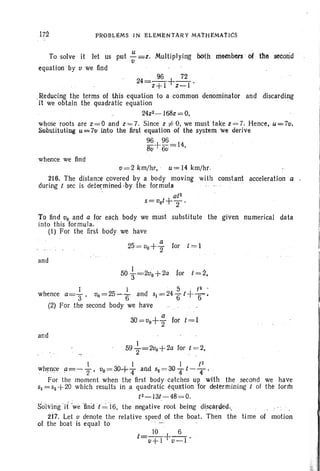 1.72 PIWBLEMS IN ELEMENTAR Y MA'rHEMATICS
To solve it let us put '::'=z. Multiplying both members of Ute secorid
u
equati on by u we find
24=~ +~.z+l z-l
.Reducing the terms of this equation to a common denominat or and discarding
it we obtain the quadratic equation .
24z2- 168z== 0,
whose roots are z =O and z =7. Since z i=0, we must take z = 7. Hence, u=7u.
Substituticg u""7u into the first equation of the system We derive
96+ 96= 14
8u 6u '
whence we find
u= 2 km/hr, ' u= 14 krn/hr.
216. The distance covered by a body moving with constant acceleration a .
during ( sec is determined-by the formula
a(2
5=uo(+ 2 '
To find Vo and a for each body we must substitute the given . numerical data
into this formula.
(I) For the first body we have
a
25= Vo+2' for t = 1
and
50i= 2VO + 2a for 1=2,
I . 5 . t2 -
whence a=3' uo= 25 ~ 6 and 51 = 246 t+ 6 ,
(2) For the second body we have
a
30=vo+ 2" for (= 1
and
1
. 592"=2uo+2a for t =2,
I I ( 2
whence a=-:--: 2' , uo= 3O+ '4 and 52 = 30 4 t'- 4 '
For the moment when the first body catches up with the second we have
SI = 52 +20 which results in a quadratic equat ion for determining t of the form
(2-13t - 48=0.
Solving 'j( we 'find t~'I6, the negative root being discarded;
217. Let u denote the relative speed of theboat. Then the time of motion
of the boat is equal to
 