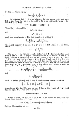 SOLUTIONS AND ANSWERS. ALGEBRA
By the hypothesis, we have
10 6
30;;;;; 0+ I +v=T~4.
173
(1)
It is necessary that 0 > I, since otherwise the boat cannot move upstream.
Let us pass from the system of inequalities (I) to an equivalent system of ine-
qualities of the form
3 (u2- I) ~ 160-4 ~ 4 (02._ I),
Thus, the two inequalities
and
4u2-16u~O.
must hold simultaneously. The first inequality is satisfied if
8- y6f __ ,;:::: 8+ y6T
3 ....0""" 3
The second inequality is satisfied if v < 0 or u > 4. But since v> I, we finally
obtain
, 4,,;;;;uo;;;;;; 8+ y6T
3
218. Let x be the volume of water in the vessel A before pouring the water
from A into B. Then the original volume of water in the vessels Band C is
equal to 2x and 3xrespectively, and the total volume is equal to x+2x+3x=6x.
After the water has been poured from A into B and from B into C for the
first time, the water level in all three vessels becomes the same, and therefore
the volumes of water in them are in the ratio equal to that of the areas 01 the
bases which is I: 4:9. Therefore, after the first pouring the volumes of water in
the vessels A, Band C are respectively equal to
6x 3 6x 12
1 '1+4+9 7 x, 4'1+4+9 y x .
and
6x 27
9'1+4+9 7 x,
After the second pOLlring from C into B these volumes assume the values
3 12 4 27 4
7 x, T x+1287 and 7x-1287'
respectively: After the third 'pouring from B into A the volume of water inA
becomes equal to x-lOO, and in B equal to
I
"2 (x-IOOH = 2 (x- 100).
Adding together the volumes of water in all the vessels we obtain the fol-
lowing linear equation with respect to x:
27 4
(x-100) +2 (x-IOOl+-r x-I.287'~'6.X,.
Solving this equation we find
x=500.
 