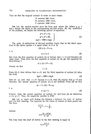 174 PROBLEMS IN ELEMENTARY MATHEMATICS
(I)
Thus we lind the original amount of water in each vessel:
A contains 500 lltres,
B contains 1000 lltres,
C contains 1500 Iitres.
219. Let the desired number have the form xuzt where the letters x, y, z
and t denote the digits in the corresponding decimal places. By the conditions
of the problem, we obtain the following system of equations:
X
Z
+ t
2
= 13, )
y2+ Z2=85,
xyzl- 1089 = tzyx.
The rules of subtraction of decimal numbers imply that in the third equa-
ti on of the above system t is equal either to 9 or to
(lO+t)-9=x.
i. e.
x=t+l. ~)
But from the first equation of system (I) it follows that t < 4 and therefore (2)
takes place. Then from the first equation of system (I) we get the equation for
determining I:
whence we find
t=2.
From (2) it then follows that x=3, and the third equation of system (I) takes
the form
3yzz- 1089 = 2zy3. (3)
Now let us note that z < 9 because if z=9, then (3) implies that y =O and
therefore the second equation of system (I) is not fulfilled. From (3) we find
(z-I+ IO)-8=y,
i. e.
z=y-1. (4)
Finally, from the second equation of system (I) and from (4) we determine
z=6, y=7. Thus. the sought-for number is 3762.
220. Let us begin with finding the distance x between lhe start of motion
and the first meeting. The equation for the times of motion of both points has
the form
a+x-I =!..
tI w·
whence
x
(a-tit) w
tI-W
The time from the start of motion to the first meeting Is equal to
1 _a+x
1- tI •
 