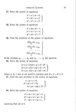 PROBLEMS.)LGEBRA
57. Solve the system of equations
U
2
.!- 0
2
+ W ,= 2, }
0
2
+ W
2
+- u = 2,
w2
+u2
+0=2.
58. Solve the system of equat ions
x
2
+xy +y2 = I, }
x2
+xz +Z2 = 4,
y2 + yz +Z2= 7.
59. Find the solutions of the system of equations .
X2XS" 'Xn
at' IXI
}
XIXS ' • ' X n
a 2•
X2
X1X 2' . . Xn-I
Xn
an'
J
if the numbers aI' ... , an and Xl' ••. , x; are positive.
60. Solve the system of equations
(x+y+z)lax+y+z) =k2
, }
(x+y +z) (x +ay +z) = [2,
(x+ y+z) (x+ y+az) = m2
,
where at k, I and m are positive numbers and k2 +[2 +m2
> O.
61. Find the real solutions of the system of equations
x +y+z =6. }
x2
+y2 +Z 2 = 14,
xz+yz =(xy+ 1)2.
62. Solve the system of equations
x2+ xy +xz+yz =a, }
y2+xy +xz +yz = b,
Z2 + xy +xz + yz = c, .
assuming that abc =1=0.
1S
 