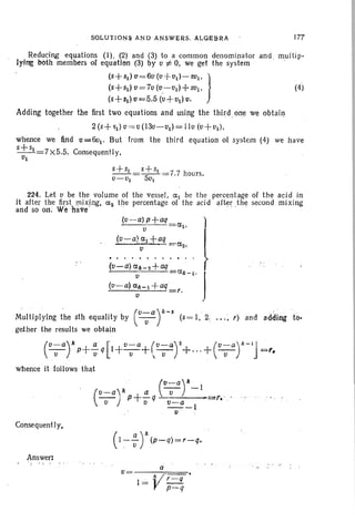 SOLUTIQ~~ AND ANSWERS. ALOE,BRA 177
(4)
Reducing equations (I) , (2) and (3) to a common denominator and , multip-
lying both members of equation (3) by v i: O. we get the system '
(5+51) v=6v (V+V1)-501 . }
(5+51) v = 7v (0.-V1) +501 '
(S+51)0=5.5 (V+Ol) (I .
Adding together the first two equations and using the third .one we obtain
2 (s+ ~1) V= v (13v-vtJ = Ilu (V+V1),
whence we find v =6v1• But from ' the third equation of system (4) we have
s+ 51 =7 X5.5. Consequently,
VI
S+51 _5+S1 - 7 7 h
V-VI - 5v
I
- . ours.
224. Let V be the volume of the vessel, 0: 1 be the percentage of the acid in
it after the first.r:nix,ing, O:z the percentage of the acid after the second mixing
and so on. We iiavcf '
(v--£1) p+£1q
v
(v-a) 0:1 +aq =Ct.,
tl ..
M'ullipl ying the sth equality by (v-;ay-s (5= I, 2, .. .; r) and adding tQ.
geiher the results we obtain
(v- a)k a [ v-a (V-a)2 (V-a)k-lJ'- p+-q 1+-+ - +...+ - =1'.V v , v,v v
whence it follows that
(v- a)k +~ (~r-1
v p v q ~-1
. u :
r« .:
Consequently,
(1:- ~ r(p-q)=r- q•
a
V
.l ~ £..::::!L
p- q
v=---===-,
Answer:
 