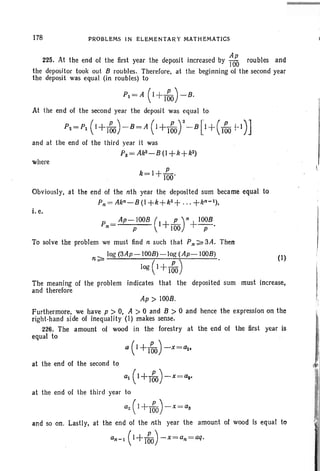 178 PROBLEMS IN ELEMENTARY MATHEMATICS
(I)
a(I+I~)-x=a1'
225. At the end of the first year the deposit increased by ~to roubles and
the depositor took out B roubles. Therefore, at the beginning of the second year
the deposit was equal (in roubles) to
P1 = A (1 +I~O)-B.
At the end of the second year the deposit was equal to
P2=P1 (1+160 ) - B= A(1+I~Or-B[I+(I60 +-1)]
and at the end of the third year it was
Ps= AkS-B (I +k+kZ)
where
Obviously, at the end of the nth year the deposited sum became equal to
P«> Akn-B (I +k+kz+ .. . +kn- 1) ,
i. e.
P = Ap-lOOB (I+ L)n+ lOOB•
n p  100 P
To solve the problem we must lind n such that Pn:;;;;' 3A. Then
log(3Ap-IOOB)-log (Ap-lOOB)
n:;;;;. ( ) •
log 1+160
The meaning of the problem indicates that the deposited sum must increase,
and therefore
Ap> 100B.
Furthermore, we have p > 0, A > 0 and B > 0 and hence the expression on the
right-hand side of inequality (I) makes sense.
226. The amount of wood in the forestry at the end of the first year is
equal to
at the end of the second to
a1 (1+160)-x=a,.
at the end of the third year to
a2 ( 1+160)- x = as
and so on. Lastly, at the end of the nth year the amount of wood is equal to
an- 1(1+160) -x=an=aq.
I.
i
 