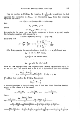 SOLUTIONS AND ANSWERS. ALGEBRA 179
Now we can find x, Putting, for brevity, 1+I~O =k, we get from the last
equation the expression x =kan-l-aq. Expressing an- from the foregoing
equation we obtain
x = k (kan_~-x)-aq = k2Qn_2 -kx-aq.
But
Hence,
x=k'an_ s-k2x -kx-aq.
Proceeding in the same way, we finally express a~ in terms of al and obtain
the following equation with respect to x :
x=kna-x(kn- l +kn- 2+ . . . +k)-aq.
It follows that
227.
(I+L )n_q
kn-q 100 P
x=a kn-I (k-l)=a (I +L)n-I 100'
100
Before pouring the concentration qi (i = I, 2, ... , n) of alcohol
ql = I in the first vessel,
q~ = ~ in the second vessel,
........... . -.
was
qn= k}-l in the nth vessel.
After all the manipulations the concentrations became respectivel y equal to
PI' P2' . .. , Pn' Then PI = I, and Pi for i » I is determined from the equation
v v
qjT+Pi-l2" +Pi= qi Pi-l (i=2, ..., n).
v 2
We obtain this equation by dividing the amount
v v
qiT+Pi-IT
of alcohol contained in the ith vessel after it has been filled from the (i -I)th
vessel, by the volume v of the vessel.
Thus,
Pn
Hence,
 