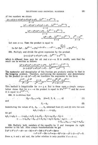 SOLUTIONS AND ANSWERS. ALGEBRA
.of two numbers we obtain
, .. 2. (2"-1 2·-')" (x-;::a) (x+a) (xZ+a ) (x'+a') . . . X. +a
x-a
(x2_aZ) (xZ+aZ)(x' +a4) . . .(x2" - ' +a2" - ' )
-'----'--'----"--'-'-"---''--""----'---..'---''- =
x-a
(x4_a4) (x4+a4) . .. (x2" - ' +a2" - ' )
- x-a
(x8_a8) . . .(x2"-' +a2"-')
x-a
Let now x= a. Then the product is equal to
181
2"_1
-2a·.2a2,2a4. . .202"-' '= 21la 1+ 2+ 2'+ . .. +2"-' = Zna 2- I = 2na2· ...I.•
231. Multiply and divide the given expression by the product
(x+d) (xz+aZ) (x4+a4)...(x2" -:" , +a2'R.:-').
wnlch 1s different from zero for all real x 1i= -a. HIs readi1yseen that the
result can be written as follows:
(x3+a3) (x8+aO) (xl Z+a12) (X 3. 2n-, + a3' 2" - ' )
(x +a) (x2 +a2)(x4+a4) (X2"~i +a2" - ' )
the numerator and denominator of this fraction are products similar to .that in
the for~oing problem. Therefore, multiplying the numerator and denominator
by the product (x-a) (x3_a3 ) we transform the expression to the form
3.2" 3.'2". 2ri+'+
·211
-2·"+.2"+'X -a x-a x . a x . a
__ . 'xS'--:' a3 " x2" _ aZ· = ----x2+ ax + a2
This fnethod is Inapplicable for x = ± a. But in these cases a simple compu-
tation shows that for x =-a the product is equal to 3na2
(2
n
- 1) and for·x=a
it is equal to a2 (2":-1l.
232. It is obvious that
SIl~Sk-l=bk (k-2. 3; 4. n) . (I)
and
~ =~. ~
Substituting the values of b!. bz. ' " .b" obtained from (1) and (2) into the sum
thbl +a2b z+.'.+anbll•
we get
albl +a2.bz+·· · +anbn=~SI +az {Sz-SIJ+aa (S3- SZ)+
. + ... +an (S,,-Sn-l) =Sl (al-aZ)+Sz (aZ-a3) +. .+
+Sn-l (all-I-an) +anSn·
233. Multiply both members of the equallty by 2 and transpose its right
member to the left. After simple transformations we get
2 {az+bz+cz-ab-ac-bc)=az-2ab+bz+a3-2ac+
+ c2+ b2- 2bc+ c2oe.(a_ b)2+(a-c)2 +(b-C)2= O.
Since a, band c arereal, the latter relation is only possible If a=b =c.
 
