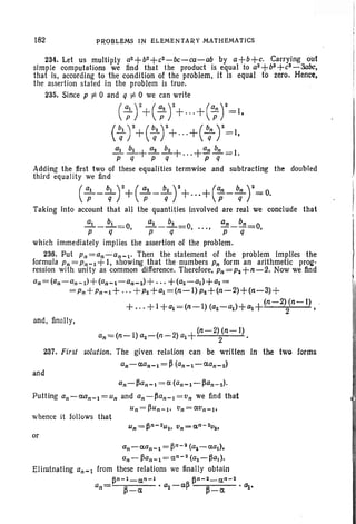 182 PROBLEMS IN ELEMENTARY MATHEMATICS
234. Let us multiply a2+b2+cz-bc -ca-ab by a+b+c. Carrying out
simple computations we find that the product is equal to a3
+b3
+ cs- 3abc,
that is, according to the condition of the problem, it is equal to zero. Hence,
the assertion stated in the problem is true.
235. Since p t= 0 and q t= 0 we can write
(';r+(;r+..·+(~ r=l,
( ~l r+(~2 r++(b; r=I,
~ .!2.-+!2.~+ +an!!E-= 1.
P q P q P q
Adding the first two of these equalities termwise and subtracting the doubled
third equality we find
('; - b; r+(;2 - ir+...+(~ -b; r= O.Taking into account that all the quantities involved are real we conclude that
~_.!2.--'0 ~-~-O un_ bn _ oP q F"" P q- ..... P q-'
which immediately implies the assertion of the problem.
236. Put Pn=an-an-l' Then the statement of the problem implies the
formula Pn= Pn-l +I. showing that the numbers Pn form an arithmetic prog-
ression with unity as common difference. Therefore, Pn=P2+n-2. Now we find
an=(an -an-l)+(an-l-an-2)+'" +(a2-al)+al =
= Pn+ Pn- l + ' " + P2 + al = (n - l ) pz+ (n - 2)+ (n- 3)+
(n-2) (n-I) ,
+ ... +I+al=(n-I)(aZ-a1)+a1 + 2 ;
and, finally.
(n-2) (n-I)
an=(n-I) a2-(n-2) al+ 2 •
237. First solution. The given relation can be written In the tWQ forms
an-(Wn-l = P(an- 1-aan-2)
and
an-~an-l = a (an-l-~an-2)'
Putting an-(Wn-l =un and an-~an-I =Un we find that
un=~Un-l' un=aun-tr
whence it follows that
or
an-aan- 1= ~n-2 (a2-aal),
an- ~an-l= a n- 2(a2- fla.).
ElIralnating an-I from these relations we finally obtain
fln-1_an-1 pn-2_ an-2
an= ~ . 02 -afl ~ . 1Jt.-a -a
 