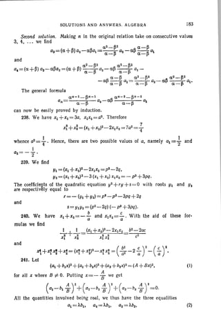 SOLUTIONS AND ANSWERS. ALGEBRA [83
Second solution. Making n In the original relation take on consecutive values
3, 4, . ,. we find
a2_~2 a-~
as=(a +~) a2- a~al =---R az - a~ --R a1
a-I-' a-I-'
The general formula
an-l_~n-l an-2_~n-2
an = ~ a2-a~ ~ ~a- a-
can now be easily proved by induction.
238. We have Xl +x2=3a, xlx2=a2. Therefore
s 2 . 7
Xl +X2=(XI +xZ)Z-2X1Xz =7a2=T
I
whence aZ
= 4" .
I
a2=-2'
239. We find
tHence, there are two possible values of a, namely a1=2" and
Y1 = (Xl +x2)Z-2xIX2=pZ_2q,
Y2=(X +x2)3_3 (Xl+Xz) XIX2= - p3 +3pq.
The coefficients of the quadratic equation y2+,y+S =O with roots Y1 and Us
are respectlvaly equal to
T=- (UI +Y2) = ps- p2- 3pq + 2q
and
s= UIY2 = (pZ_2q) (- p3 +3pq).
240. We have Xl+X2=-~ and XIX2=.5.- . With the aid of these for-
a a
mulas we find
and
~+~~+x:= (~+X;)2_X~X: = ( :: -2 ~ r-(-;y.
241. Let
(al +blx)2 +(a2+b2x)2 +(aa +bax)2= (A +BX)2, (I)
for all X where B :j; O. Pulting X=- ~ we get
(at-bi ~ Y+(az-ba ~ y+(aa-ba ~ y=O.
All the quantit ies involved being real, we thus have the three equalities
al = Mlt az= M z• aa= 'Aba. (2)
 