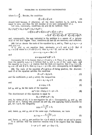 184 PROBLEMS IN ELEMENTARY MATHEMATICS
' ,. A
where /"=8' Besides, the condition
~+~+~~O ~
should hold because, if otherwise, all the three numbers QI' bz and bs were
equal to zero, and then the left member 01 (I) were independent of x,
Let now, conversely, conditions (2) and (3) be fulfilled. .Then
(at +blx)2 +(a2+b2x)2 +(as +baX)2 =
. . =b: (A+X)2+b~(A+X)2+bi (A+X)2=
= (AV bi+b~+b:+V bi+Qi+bfx)2,
and, consequently, the sum indicated in the problem is a square of a polyno-
mial of the first degree. Thus, conditions (2) and (3) are necessary and sufficient.
242. Let us denote the roots of the equation by Xl and Xz. Then xI+Xz= - p
and xlx z=q.
If XI and Xz are negative then, obviously, p > °and q > O. But if
XI = Ct+i~ where Ct < 0 and ~ :j: 0, then Xz= Ct - i~ , and we see that
p=-xl-xz"", - 2a > 0
and
Q=XIX2=~Z+P2 > 0.
Conversely, let it be known that p > 0 and q > 0. Then, if XI and Xz are real,
from the equality xlxz= q it follows that Xl and X z are of the same sign, and
the equality XI +xz=-P implies that the roots are negative . But if xl=Ct+i~,
xz=Ct-i~ and ~ :j: 0, then XI +xz=- p=2Ct , and, ccnsequently.ze is negative.
243. The roots of the equation ~+pK+q=O being positive, the discrimi-
nant D of the equation satisfies the condition
D=pz-4q ~ 0, . (I)
and the coefficients p and q satisfy the inequalities
p"",,- Xl-X, < 0 (2)
and
q=XIXZ > O. (3)
Let Ytandyz be the roots of the equation
qyz+ (p-2rq) y+ I-pr =O. . ; (4)
The discriminant of this equation Is equal to
DI =4raql+pZ-4q
and, by virtue of (I), it is non-negative for all r. Consequently, YI and Yzare
real for allr. Taking into account (2) and (3), and applyillg.Vjeta~&theorem we
get, for r ~ 0, the inequality .
I-pr
YtYz=-- > 0, (5)
q
and, hence, YI and Y2 are of the same sign. Furthermore, we have
p-2rq
Yl+Yz = - - - > ° (6)
q .
and, hence, YI arid Yz are positive for r ~ 0 which is what we·set out to prove.
11 is obvious that the assertion remains true if we require. ij)a1 the inequa-
lit ies
I-pr>. 0 and p.-2rq < 0,
 