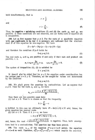SOLUTIONS AND ANSWE~S. ALGEBnA
hold simultanecus Iy, that is
I
, >-
P
and
185
(7)
p
, > 2Q ' (8)
Thus. fQr l'Ieg.tive , 'satisfyine condItions (7) and (8) the roots Yl and Y2 are
positive. If these conditions are not observed, one (or both) roots 01 equation (4)
is nonpositive.
244. Let us first suppose that p t= 3. For the roots of 8 quadratic: equation
with r~lIl ,cQtlI.ficients .to be.real it is necessary and sufficient that the discrirni-
nant D of this equation be non-negative. We have
D =4p2_24p (p-3)=4p (18-5p)
and therefore the condition D;?:.0 holds for
O~p";3.6 . (I)
The real roots Xl and X2 are positive if and ani y il their sum and product are
positive, i. e.
. 2p 6p
~l+X~==~ > 0, XIX2=~ > O. (~)
p-6 P ~.j
The system of IrtequaIities (I), (2) is satlsfled for
,.: 3 < p.<:3.6.
It should also'be rioted that for p = 3 the equation under consideration has
the unique root X = 3.> O. Therefore,all the sought-for values are determined
by the condition
3~p";;;;;3.6.
245. We , shall prove the assertion by contradiction. Let us suppose that
a -j:.O. Then lor the roots Xl and x%we have
_ - b ± Vb2-4a (C+A)
Xl 2- 2 ", (l ..
"Now there are two possible cases here;
(1) Let a > O. Then A is chosen so that the inequality
b2
A>4ij-C
is fulfilled. In this case we obviously have b2-4atc+~) <: 0' and, lienee; the
given equation has nonreal roots.
(2) Let a < O. Then if A >-C, we have
- b+ Vb2-4a (c+A) > 0,
-b+ Vb2-4a
(c+A) . ti . Th b thand, hence, the root .? ' ' 2a . , IS nega ive. us, 0 assump-
tions lead to a contradiction. The' assertion has thusbeen proved.
246. The roots Xl , 2 .ot the . equation XZ+~+ 1==Osotisfy the equation
xS~L00IC9ll£w~1l_ Therefore, -xi:nz=x~~, =xe2 = 1 which implies the assert ion
 