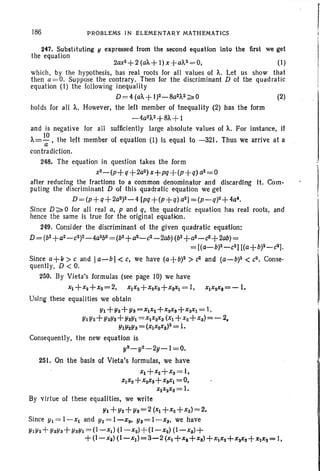186 PROBLEMS IN ELEMENTARY MATHEMATICS
(2)
247. Substituting Y expressed from the second equation into the first we get
the equation
2ax2+ 2 (a'"+1) x+a",2 =0, (I)
which, by the hypothesis, has real roots for all values of A. Let us show that
then a =O . Suppose the contrary. Then for the discriminant D of tbe quadratic
equation (I) the following inequality
D= 4 (ai.. +1)2-8a2A2 ~O
holds Ior all A. However, the left member of 1nequality (2) has the form
-4a2A2+8A+
I
and is negative for all sufficiently large absolute values of A. For instance, If
A= 10 , the left member of equation (I) is equal to -321. Thus we arrive at a
a
contradiction.
248. The equation in question takes the form
x2-(p+q+2a2)x+pq+(p+q) (12=0
after reducing the fractions to a common denominator and dIscarding It. Com-
puting the discriminant D of this quadratic equation we get
D =(p+q+2a2)2-4 [pq+(p+q) a2] =(p-q)2+4a'.
Since D~ 0 for all real a, p and q, the quadratic equation has real roots, and
hence the same is true for the original equation.
249. Consider the discriminant of the given quadratic equation:
D = (b2+a2-c2)2_4a2b2= (b2+a2-c2- 2OO)(b2+a2-c2+2ab) =
= [(a-b)2-c2) [(a+W-c2].
Since a+1>> c and Ia-bl < c; we have (a+b)2 > c2 and (a-b)2 <c2. Conse-
quently, D < O.
250. By Vieta's formulas (see page 10) we have
~ +x2+xa=2, XIX2+X2Xa+X,Xi = I, xlxzX,=-l.
Using these equalities we obtain
YI+Y2+Ya=XIX2+x2Xa+ XaXI= I ,
YIY2+ Y2Y,+YaYI =XIX2Xa(Xl+ X2+Xa)=- 2,
YIl/zYs = (XIX2XS)2 =1.
Consequently, the new equation is
yS _ y2_ 2y _ 1=0.
251. On the basis of Vieta's formulas, we have
Xl+X2+Xa = I,
XIX 2+X2XS+ XaXI =0,
XIX2Xa= 1.
By virtue of these equalities, we write
!/l + Y2+Ya=2 (Xl+X2 +xs) =2.
Since YI= I-Xl and Y2= I-xI/)' y,= l -xs, we have
YIY2+ YaYa+ YaYI= (1~XI) (l-x2)+(I-x2) (I-xa)+
+(I-XI) (I-XI)=3-2 (Xl+X, +XS) +XI X2 +X2Xa +XIXS = I,
 
