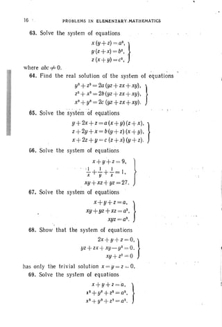 16 PROBLEMS IN ELIi:14ENTARV:MATHEMATICS
63. Solve the syst-em of equations
x (.y.. +z) =.a
2
,. }
y(z+x) = b2
, .
z (x } y) = c2
,
where abc=1= O.
64. Find the real solut ion of the system of equations
y3+ Z3 = 2a (yz + zx + xy), }
Z 3 +x3
== 2b(yz +zx +xy),
x3
+y3= 2c (yz+zx+xy).
65. Solve the .systern of equations
y+ 2x+z =a(x+ y) (z+4 }
z+2y+x = b(y+ z) (x +y),
x+ 2z +y =c (z +x) (y+ z).
66. Solve the system of equations
x+y+z =9, }
· : 1 I I
x+Y+2~1, .
xy+xz+ yz =27.
67. Solve the system of equations
x+y+z=a, .}
xy +yz +xz = a2
•
xyz =a3
•
68. Show that the system of equations
2x +y+z= O. }
yz + zx +xy_ y2 = O.
xy+ Z2= 0
has only the tri vial solution x =y =z =O.
69. Solve the system of equations
x+ y+ Z = 0. .}
x2 + y2+ z2= a2 , .
x3+ y3+Z3 = a3.
 