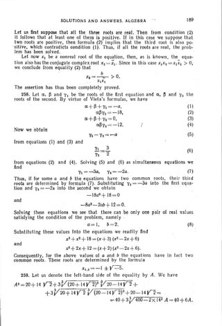 SOLUTIONS AND ANSWERS. ALGEBRA 189
(1)
(2)
(3)
(4)
(5)
Now weobtain
Let us first suppose that all the three roots are real. Then from . condition (2)
it follows that at least one of them is positive. If in this case we su ppose that
two roots are positive, then formula (2) implies that the third root is also po-
-sit ive, which contradicts condition (1). Thus, if all the roots are real, the prob-
lem has been solved .
Let now Xl be a nonreal root of the equation, then, as is known, the equa -
tion also has the conjugate complex root X2 = XI' Since in this case X1X 2 =XIXI > 0,
we conclude from equality (2) that
b
X8=~-- > 0.
XIXI
The assertion has thus been completely proved.
258. Let ct, ~ and ''1 be the root s of the first equation and ct, ~ and ''2 the
roots of the second. By virtue of Vleta's formulas, we have
ct-H +11 =-a,
ct~''l =-18,
ct+~+1'2=O,
ct~''2 =-12.
from equations (I) and (3) and
1'1 3 (6)
1'2=2"
from equations (2) and (4). Solving (5) and (6) as simultaneous equations we
find
''1= -3a, ''2= -2a. (7)
Thus; if for some a and b the equations have two common roots, their third
roots are determined by formula (7). Substituting ''1 = -3a into the first equa-
tion and ''2= -2a into the second we obtain .
-18a3 + 18=0
and
-8a3 - 2ab+ 12=0.
Solving these equations we see that there can be only Cine pair of real values .
satisfying the condition of the problem, namely .
a= I, b=2. (8)
and
Substituting these values Into the equations we readily find
X3+X2+ I8=(x+3) (x2-2x+6)
x3+2x+ 12= (x+2) (x2-2x
+6).
Consequently, for the above values of a and b the equations have in fact two
common roots . These roots are determined by the formula
xI.2=-I ±¥-5.
259. Let us denote the left-hand side of th e equality by A. We have
AS = 20+ 14 ¥"2+ 3V(20+ 14¥ 2)ZV20-': I4¥ 2+
+3V20+I4Y 2 V(20-14Y 2)2+20-14Y2=
. =40+3V400-2 X J42 A=40+6A.
 