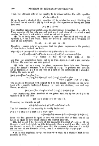 190 PROBLEMS IN ELEMENTARY MATHEMATICS
Thus, the left-hand side of the equality to be proved satisfies the cubic equation
x3-6x-40=0. (I )
It can be easily checked that equation (I) is satisfied by x =4. Dividing the
left-hand side of equation (I) by x-4 we get the equation for finding the other
two roots
xll+4x+ 10=0.
This equation has nonreal roots because its discriminant is negative: D= -24 < O.
Thus, equation (I) has only one real root x=4, and since A is a priori a real
number, we have A = 4 which is what we set out to prove.
2fO. As is easily seen, the expression in question vanishes if any two of the
numbers a. band c are equal. Then, by Bezout's theorem, it is divisible by
each ,of the differences
(b-c), (c-a) and (a-b).
Therefore it seems n.rtural to suppose that the given expression is the product
of these factors. Indeed, we have
aZ (c-b) +bz(a-c)+cz (b-a) =azc-azb+bza-bzc+czb-cza=
=a2(c-b)-a (c2-b2)+bc
(c-b)= (c-b) [a2-ac-ab+bc] =
= (c-b) [a (a-c)-b (a-c)] =(c-b) (b-a) (c.,-a) (I)
and thus the assumption turns out to be true. Since a, band c are pairwise
different, the assertion has been proved.
2&1. Note that for x =-y the given expression turns into zero. Consequ-
entiy, by Bezout's theorem, it is divisible by x+y. To perform the division
let us represent x+y+z in the form of a sum of two summands: (x+y) and z,
Cubing the sum, we get
[(x+ y)+ z]3_x3_y3_Z3=
= (x+ y)3+3 (x+ y)2z+3 (x+ y) Z2 _ x3_ y3=
=3 (x+ y) [Z2+Z (x+ y)+xy).
The quadratic trinomial with respect to z in the square brackets on the right-
hand side is readily factorized because its roots are obviously -x and -y.
Hence, we obtain
(x+ y+Z)3_X3_y3_Z3=3 (x+ y) (z+x) (z+ y).
26~. Multiplying both members of the given equality by abc (a+b+c) we
transform it to the form
(ab+bc+ac) (a+b+c)-abc=O.
Removing the brackets we get
a2b+ 2abc+ aac+ abZ
+bzc+ bc2+
ac2
= o.
The left member of this equality is readily factorized:
~~+~+ab~+ij+ac~+~+bc~+~=
=(b+c) (az+ab+ ac+bc) = (b+c) (a+b) (a+c).
Since the last product is equal to zero, we conclude that at least one of the
factors is equal to zero which implies the desired assertion.
263. Let a and ~ be the roots of the quadratic trinomial x2 +px+ q. II the
binomial x4_1 is divisible by this trinomial, then a and ~ are the roots of
the binomial as well. It is easily seen, that the converse is also true: if a and ~
are the roots of the binomial xC-I, then it is divisible by xa+px+q*.
* If, in this argument, a=~, the number a must be a multiple root of the
dividend as well.
 