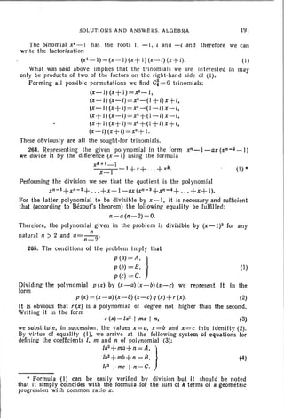 SOLUTIONS AND A NSWERS. ALGEBRA 191
(I)
(I)
(4)
The binomial x4 - 1 has the root s I, -I, i and -i and therefore we can
write the factorization
(x4 -1) = (x- I){x + I) (x-i) (x+ i).
What was said above implies that the trinomial s we are int erest ed in may
only be products of two of the factors on th e right-hand side of (1).
Forming all possible permutations we find C:= 6 trinomials:
(x-I) (x+ 1)=x2-I,
(x-I) (x-i)=x2-(1 +i)x+i,
(x-I) (x +i) =x2-(l-i) x -i,
(x+ I) (x-i) =x2+(I-i) x-i,
(x+ l)(x +i) =x'3+(1 +i) x+i,
(x-i) (x+i) =x2 -t-I.
These obviously are all the sought-for trinomials.
264. Representing the given polynomial in the form xn-I-ax (xn-2 _ 1)
we divide it by the difference (x-I) using the formula
xk+1_1
x-I I+x+ .. .+xk
•
Performing the division we see that the quotient is the pol ynomial
xn- 1+xn-2+ . . . + x+ I-ax (xn- s+xn-4+ . . . +x+ I).
For the latter polynomial to be divisible by x-I, it is necessary and sufficient
that (according to Bezout's theorem) the following equality be fulfilled :
n-a(n-2)=O.
Therefore, the polynomial given in the problem is divisible by (x-l)2 for any
n
natural n > 2 and a=--2'
n-
265. The conditions of the problem imply that
p(a) =A, }
p(b)=B,
p (e) = C.
Dividing the polynomial p (x) by (x-a) (x-b) (x-c) we represent It in the
form
pW =~-~~-~~-~qW+rW· 00
It is obvious that r (x) is a polynomial of degree not higher than the second.
Writing it in the form
rW =~+~+~ ~
we substitute, in succession. the values x = a, X= b and x = e into identity (2).
By virtue cf equality (I), we arrive at the follow ing system of equations for
defining the coefficients I, m and n of polynomial (3):
Ia
2+ma+n
=A, )
Ib2+mb+n =8,
le2
+mc+n =C.
* Formula (I) can be easily verified by division but It should be noted
that it simply coincides with the formula for the sum of k terms of a geometric
progression with common ratio x.
 