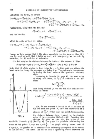 194 PROBLEMS IN ELEMENTARY MATHEMATICS
Collecting like terms, we obtain
(a+b)O+l = C~ (a)o (b)n+1+(C~+ C~) (ali (b)n+
+(C~+C~) (ah (b)n-l + ...+ (C~ + C~+l) (a)k+l (b)n-k-+- . . . +
+ (C~ -l +C~) (a)n (bh -t C~ (a)n+db)o'
Furthermore. using then the fact that
C~ = C~+1 = I. C~= c~tI = I,
I I
!
and the ident it y
t _ aVI + 002
0 - -
2 - -
2 .
VJ + V2
Now using formula (3) we find the least distance bet-
ween the trains:
/6
5
4
FIG. 4
o
r9
which is easily verified. we obtain
(a+ b)n+l = C~+1 (a lo (bln+1 +C~+l (a)db)n +
+ C~+1 (a)z (b)n-J +...+C~t~ (a)k+1 (b)n -k+ '"
...+C~+1 (a)n (b)1 +c~t~ (a)n+l (b)f)'
Hence. we have proved that if th e given formula is tru e for some n, then it is
true for n+ I as well. But it holds for n= I. and consequently. we conclude. by
induction. that it hold s for all natural n,
273. Let, (t) be the distance between th e trains at the moment t. Then
,2 (1)= (a- v1t )2+(b- u2t )2= (v~+ vi) t2- 2 (aul + bv2) t +a2+b2.
Note that if , 2(t) attains its least value for t = to. then, (t) also attains the
least value for t = to. the converse also being true. Th e problem is thus reduced
to finding the least value of the quadratic trinomial
,2(f) .
Accordi ng to formula (4), page 43. the leas t value
of ,2 (t) (and . hence, of r (t » is attained at the mo-
ment
'(fo) =' / 4(a2
+b
2
) (vr +vi) -4(avl +bu2 )2 =
V 4 (u~ + v~)
Iau2- bv1 1
1/ vr+vi
274. At the moment t the car is at a distance of
40t km from the point A. arid the motorcycle at a
distance of 3; t2 + 9 km from th at point. Consequently,
the distance between them is equ al to the absolute
value of t he expression 16/2 + 9-40t . Denoting thi s
.distance by y (t), we can plot the graph of the
quadratic trinomial y (t) (See Fig. 4). The graph is a parabola intersecting the
t-axis at th e points t, = ~ and t2 = 2 ~. The graph clearly shows that if
0.,;;;; t,.;;;; 2. the greatest in its absolute value ordinate y corresponds to the vertex
of the parabola . The latter lies on the axis oi symmetry which intersects the
 