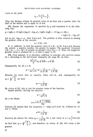 SOLUTIONS AND ANSWERS . ALGEBRA 195
{-axis at the point
to=tl+t2=~.
2 4
(1)
(2)
1
2 Vab'
x x
Y= ax!+b ~ 2x VCib
Let us put logz x = z, then 0 ~ z ~ 6. The problem
the greatest value of the variable
y=zz (6-z)2.
It is .sufflcient to find the greatest value of z (6-z) for 0 ~ z ~ 6 because
the greater a positive number, the greater its square. The quadratic trinomial
z(6-z) =- (z-3)z+9 attains its greatest value for z=3. Thus. the sought-for
greatest value is attained for z = 3 and is equal to 81.
. 276. First solution. It is obviously sufficient to consider only positive values
of x, According to the well-known inequality (3), page 20, we have
axz+b ,r-:-:::;;. «rz:
-2-"-=;;; r ax2
b= x r abo
Consequently, for all, x > O.
Thus, the distance attains its greatest value in an hour and a quarter after the
start of the motion and is equal to 16 krn.
275. Denote the expression in question by y and transform it in the follo -
wing way:
Y= log~x+ 121og~ X (Iogz 8-logz x) = log~ x (Iog~ x-12 logz x+36) =
= log~ x (6 - Jog% X)2.
is thus reduced to finding
Relation (I) turns into an equality when ax2 =b, and consequen tly for
xo=V~ we have
I
Yo= 2 VCib .
By virtue of (2), this is just the greatest value of the function.
Second solution. Solving the equation
(3)
x
Y= ax2 + b (4)
for x we obtain
x
Formula (5) implies that the
real x. Hence
J ± VI-4aby2
2ay
inequality l-4ab!l2~O must
(5)
be fulfilled for all
I
!I~2Vab'
Function (4) attains the value Yo= ,~_ for a real
2 r ab
we find that xo= -V: ). and therefore, by virtue
greatest.
7*
(6)
value of x = Xo (from (5)
of (6). th is va Iue is the
 