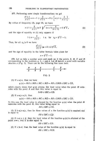 196 pnOllLEMS IN ELl:MENTAny MATHEMATICS
(1)
(2)
277. Performing some simple transformations we get
x
2
+I 2 [ 2 ]
x+l =x-l + X+T=~2 + x+l+x +1 •
By virtue of inequality ' (3), page 20, we have
2 , /---n2~'- ~
x+l+x+I~2 V (X+I)(x+I)=2 Y2 ,
and the sign of equality in (1) only appears if
I+X=X~I' t..e. for xo= Y 2 - l.
Thus, for all xo?;: 0 we have
x2
+l -~~-2+2Y2,
x+1
and the sign of equality in the latter formula takes place for
x=Y2-1.
278. Let us take a number scale and mark on it the points A, B, C and D
corresponding to the numbers a, b. c arid d. Let M denote a point with variable
abscissa x (Fig. 5). There can be the following five cases here:
H A 8 c,
c
FlO . 5
(I) If x~a, then we have
cp(x)=MA +MB+ MC+MD=AB+2MB+2BC+CD,
which clearly shows that cp (x) attains the least value when the point M coin-
cides with the point A and that this value is equal to
3AB+2BC+CD.
(2) If a.;;;.x ';;;;; b, then
cp(x) = AM+M8+MC +MD=A8+2M8+2BC+CD.
In this case the least value is attained by the function cp (x) when the pelnt M
coincides with the point B, this value being equal to
AB+2BC+CD.
(3) if b«; x ';;;'c, then for these values of x the function cp (x) Is constant and
is equal to
AB+2BC+CD.
(4) If c,;;;;; x < d, then the least value of the function cp (x) is allained at the
point x=C, and it is alia equal to .
AB+2BC+CD.
(5) If x ~ d, then the lea.t value of the function 'Cp (x) I, equal to
AB +2BC+3CD.
 