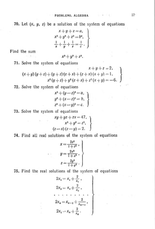 PROBLEMS. ALGEBRA
70. Let (x, y, z) be a solution of the system of equations
x+y+z=a, }
x2+y2 +Z2 = b2,
.!.-+..!..+..!..=..!.. .x y. .Z C
Find the sum
x~ +yS +t3
•
71. Solve the system of equations
x+y+z =2, }
(x +y)(y + z)+((y +Z))(Z +x() +(Z)+x) ((x +Y)) = I, 6 .
x2 y+z + y2 Z+X +Z2 X+y = - .
72. Solve the system of equations
x
2
+(Y-Z)2='a, }
if +(X-Z)2 = b,
t 2+ (X_y)2 = c.
73. Solve the system of equations
xy+yz+zx=47. } .
x2 +y2 = i 2,
(z-x) (z-y) = 2.
74. Find all real solutions of. the system of equations
x= I ~:2 'l2x2
u> l+x
2
' f2y2
z= 1+y2 . '
75. Find the real solutions of the system of equations
2
2x2 = Xl +-,Xl
2
2xs = x2 +- ,x2
)
 