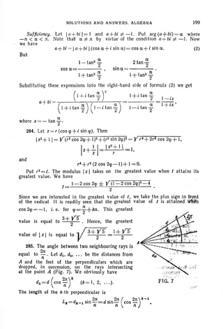 SOLUTIONS AND ANSWERS. ALGEBRA 199
Sufficiency. l et la+bil =1 and a+bi;i:-1. Put arg(a+bi)=a where
-n < a < zt. Note that a:i= rt by virtue of the condition a+bi f= -I. Now
we have
a+bi ""Ia+bi I(cos a+i sin a )= cos a+ i sin a.
But
a a
1- tan2T . 2 tan '2
cos a sm ex = - - - -
1+ tan2 ~ I + tan2~
2 2
Substituting these expressions into the right-hand side of formula (2) we get
(I +itan!fr J+itan% I-ix
a+bi= ( ) ( ) I +ix '
I+itan%- I- itan ~ I-itan ~
ex
where x=- tanTo
284. Let z =r(coslp+isinlp). Then
Iz2+ II = Y(r2cos 2rp+ 1)2+(r2sin 2lp)2= Yr C+2r2 cos 2lp+ I,
Iz++1=IZ2:I  I,
and
(2)
,C+r2 (2 cos 2lp-I)+ 1=0.
Put r2 =t, The modulus Iz I takes on the greatest val ue when t attains its
greatest value. We have
t
- 1-2 cos 2lp.± Y(1-2 cos 2lp)2_4
- 2 '
Since we are interested in the greatest value of t; we take the plus sign In front
of the radical. It is readily seen that the greatest value of t is attained W!~
cos2lp =-I. i.e. for lp=;+k3t. This greatest
3+Y5value is equal to 2 . Hence. the greatest
value of Iz I is equal to .. /3+ ys = 1+ ys-,
V 2 2
A~:::--~-'1&-~-+-~--"-'
285. The angle between two neighbouring rays is
equal to 2:11. Let d1 , d2, '" be the distances from
n
A and the feet of the perpendiculars which are
dropped. in succession. on the rays intersecting
at the point A (Fig. 7). We obviously have
dk=d (cos ~r (k = I, 2, .. .).
The length of the k·th perpendicular is
211: 211:( 2rt)A:-lLII=dll _ 1 sin -=d 5in- cos - •
n n n
 