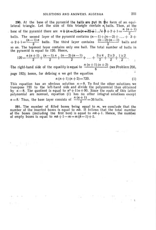 SOLUTIONS AND ANSWERS. ALGEBRA 201
290. At the ' base of the pyramid the balls ate put In ~e form of an equ i-
lateral triangle. Let the side of this 'triangle "contain n;balls. Then. at the
base of the pyramid there are n*.(Ji--e-.l.):+(n";";Il¥~~ ..!+~ +2 + I= n (11,2+
1)
balls. The second layer of the pyramid contains (11,-1) + .(11, - 2)+...+ 3 +
(11,-1) 11, (n ~2) (11,-1)
+ 2+ 1= 2 balls. The third layer contains . 2 balls and
so on. The topmost layer contains onl y one ball. The tota l number of balls in
the pyramid is equal to 120. Hence,
120
_ 11, (11, + 1)+ (11, - 1) 11,+(11,-2)(11,-1)+ + 3 X4+2 X3+I X2
- 2 2 2 . ~ . 2 2 . . 2'·
'The .right-hand side of the equality is equal to 11, (11, +IJ (11, +2) (see Problem 266.
page 192); hence, for defining 11, we get the equation ,.
11, (11,+ I) (11,+2)=720 . (I)
This equation has an obvious solution 11,=8. To find the other solutions we
transpose 720 to the left-hand side and divide the polynomial thus obtain ed
by 11,-8. The quotient Is equal to 11,2 +lin +90. Since the roots of. this latter
polynomial are nonreal, equation (I) has no other integral solutions except
11, = 8: Thus, the base layer consists of It (n t 1) 36 balls. .
291. The number of filled boxes being equal to m, we conclude that the
number of the inserted boxes is equal to mk . It follows that the total number
of the boxes (including the first box) is equal. to mk+ I. Hence, the riurriber
of empty boxes is equal to mk+l-m=m(k-I)+I. . .
 