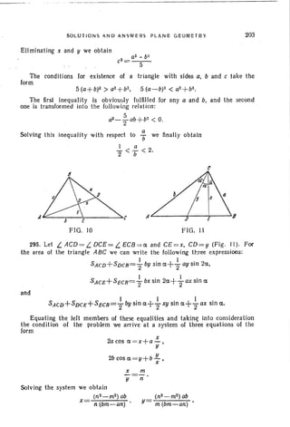 SOLUT IONS AND ANSWERS PLANE GEOMETRY
Eli minaling x and y we obtain
203
aZ - b~
c2
= - -5-
The conditions for existence of a triangle with sides a. band c take the
form
5 (a+b)2 > a2+b2• 5 (a-b)2 < a2+bz.
The first inequal ity is obviously fulfill ed for any a and b, and the second
one is transformed into the following relation:
a2_ ~ ab+ b2
< O.
Solving th is inequality with respect to : we finally obtain
1 a
2" < b < 2.
A~---;--~------,..,
A L- +-_, __->$
FIG . 11
295. Let LACD =L DCE= LECB =aandC£=x.CD=y(Fig. 11). For
the area of the triangle ABC we can write the follow ing three expressions:
SACD+ SDCB= ~ by sin a+ ~ ay sin 2a.
SAce+SeCB'= ~ bx sin 2a ++ ax sin a
an d
S"CV+SVCE+ SeCB= ~ lJy sin a++xy sin a+ ~ ax sin a.
Equating the left members of these equalities and taking into consideration
the condit ion of the prob lem we arr ive at a system of three equations of the
form
2a cos a = x+a ~ •
y
2b cos a = y + b JL. •x
x m
- = -
y
Solving the system we obta in
(n2_m2 ) ab
x ="':n--:-:(b-m-~a-n"")
n
(n2 _m2) ab
y = m(bm-an)
 
