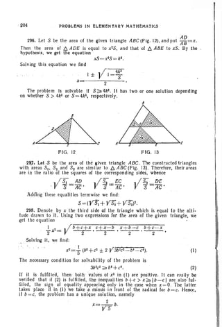 PROBLEMS IN ELEMBNiARY MATHEMATICS
296. Let S be the area of the given triangle ABC (Fig. 12),and put ~~=x.
Then the area of f:::. ADE is equal to x2S, and that of f:::. ABE to xS . By the
hypothesis, we get the equation
x=
depending
I
FIG. 12
A -=,......--_....c
FIG. 13
2~, Let S be the area of the given triangle ABC. The constructed triangles
with areas SI' S2 and S3 are sim ilar to f:::. ABC (Fig. 13). Therefore, their areas
are in the ratio of the squares of the corresponding sides, whence
IS; AD I~ EC .. ; S3 DE
,V s = AC • 1 s = AC • V S =:4C'
AddlngThese equalitiestermwise we find:
S=(VS;+YS2 + Y5;)2.
29B. Denote by x the third side of the triangle which is equal to the alti-
tude drawn toil. Using two expressions for the area of the given triangle, we
get the equation
~ x2 = Vb+~+X • C +~~b • x.-:-~-c ,b+~-X •
Solving it, we find:
1 . ' .
x2= 5 (b2 + C2 ± 2 Y3b2C2 _bl _C~). (I)
The necessary condition for solvahility of the problem is
3b2
c2
~ b' +c'. (2)
If it is fulfilled, then both values of x2 in (I) are positive. It can easily be
verified that if (2) is fulfilled, the inequalities b+c > x~lb-cl are also ful-
filled, the sign of equality appearing only in the case when x=o. The latter
takes place if in (1) we take a minus in front of the radical for b=c. Hence,
jf b=c, the problem has a unique solution, namely
2
x=YS b.
 