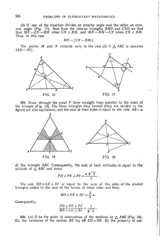 206 PROBLEMS IN ELEMENTARY MATHEMATICS
(3) If one of the bisectors divides an interior angle and the other an exte-
rior angle (Fig. 17), then from the interior triangles BMO and CNO we find
that MN =,=CN-BM when CN > BM , and MN=BM-CN when CN < BM.
Thus. in this case
MN =I CN -BM I.
The points M and N coincide only in the case (3) if t:::. ABC is isosceles
(AB = AG).
B
FIG . 17
3Ql. Draw through the point P three straight lines parallel to the sides of
the triangle (Fig. 18). The three triangles thus formed (they are shaded in the
figure) are also equilateral, and the sum of their sides is equal to the side AB = a
B
=-----',c
FIG. 18
8
J)
FIG. 19
of the triangle ABC. Consequently, the sum of their altitudes is equal to the
altitude of t:::. ABC and hence
PD+PE+PF=a V 32 .
The sum BD+CE + AF is equal to the sum of the sides of the shaded
triangl es added to the sum of the halves of these sides and thus,
3
BD+CE+AF="2 a.
Consequently,
PD+PE+PF
BD+(;l;'+Afo
302. Let 0 be the point of intersection of the medians in t:::. ABC (Fig. 19).
On the extension of the median BE Jay off ED = OE. By the property of me-
 