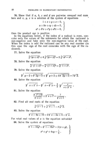 18 PROBLEMS IN ELEMENTARY MATHEMATICS
,
76. Show that jf a, b, c and d are pairwise unequal real: num
bers and x, y, z is a solution of the system of equations
l+x+y+z =O, }
a+bx+cy +dz = 0,
a2
+b2
x+ c2
y+ d2
z = 0,
then the product xyz is positive.
In the equations below, if the index of a radical is even. con-
sider only the values of the unknowns for which the radicand is
non-negative and take only the non-negative value of the root.
When the index is odd the radicand can be any real number (in
this case the sign of the root coincides with the sign of the ra-
d icand).
77. Solve the equation
V(a+x)2+4 V'(a-x)2=5 Va2-x2.
78. Solve the equation
}Y(I +x)2-}Y(l-X)2 = VII-x<
79. Solve the equation
l/y-2+V2y-5+ Yy+2+3V2y-5=7V2.
80. Solve the equation
Vx+Vx--V x-Vx= ~ Jlx+Vx.
81. Solve the equation
YXT+BX+Vx+7= 7 •
¥x+l Yx+1
82. Find all real roots of the equation
VX-I + VX -j- I = x V2.
83. Solve the equation
V x - 4a + 16= 2V x- 2a+4 - VX-.
For what real values of a is the equation solvable?
84. Solve the system of equations
VI-16y2-VI-16x2= 2(x+y). }
x2
+y2 +4xy= +.
 