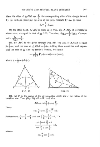 SOLUTIONS AND ANSWERS. PLANE GEOMETRY 207
dlans the sides of ~ COO are ; the corresponding sides of the triangle formed
by the medians. Denoting the area of the lat ter triangle by S1> we have
9
Sl=4" SCDO'
On the other hand, ~ CDO is made up of two, and ~ ABC of six triangles
J
whose areas are equal to that of ~ CEO. Therefore, SCDO = 3"SABC' Consequ-
5, 3
ently, -S--'=-4 .
ABC
303. Let ABC be the given triangle (Fig. 20). The area of ~ COB is equal
to }ar, and the area of ~ COA to {-br _ Adding these quantities and expres-
sing the area of ~ ABC by Heron's formula , we obtain
2
r = a+b Yp (p-a) (P-b) (p-c),
where p= ~ (a+b+c).
c
FIG. 20 F IG. 21
304. Let R be the radius of the circumscribed circle and r the radius of the
inscribed one. Then (Fig. 21) AB =2R, and also
a ~
AB =rcot"2+ r coI 2 '
Hence
whence
a 11
cot "2 cot 2=6,
 