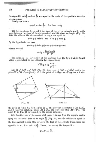 I I
ex. = 2 arc tan 2"' ~ = 2 arc tan "'3 .
ConscqutnUy. cot* and cot .~ are equal to the roots of the quadratic equation
x2-5z+6_0 .
Finally we obtain
208 PROBLEMS IN ELEMENTARY MATHEMATICS
305. Let us denote by a and b the sides of the given rectangle and by q> the
angle between the sides of the circumscribed and the given rectangles (Fig. 22).
Then the sides of the circumscribed rectangle are equal to
a cos q>+b sin q> and a sin q>+b cos q>.
By the hypothesis, we have
(a cos <p +b sin <p) (a sin <p +b cos q» =m.2,
whence we find
. 2 (m2- ab)
Sin 2q>= a!+b!
The condition for solvability of the problem is of the form 0..; sin 2q> ... I
which is equivalent to the following two inequalities:
Vab~m-=;;; ~;:-~ .
. r 2
306. If L AED= L DEC (Fig. 23), then also L CDE= L DEC which im-
plies CE =CD. Consequently, E is the point of intersection of the side AB with
FIG. 22 FIG. 23
the circle of radius CD with centre at C. The problem is solvable if AB ~ BC,
and it has two solutions when AB> BC, and only one when AB=BC. (The
point E] in Fig. 23 corresponds to the second solution).
307. Consider one of the nonparallel sides. It is seen Irorn the opposite vertex
lying on the lower base at an angle %(Fig. 24), and the midline is equal to
the line segment joining this vertex to the foot of the altitude drawn from the
opposite vertex, i. e. to h cot ~ . Hence, the area of the trapezoid is
S= h2
cot ; •
(
!
 