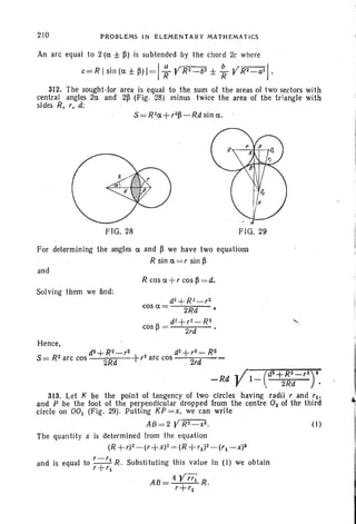210 PROBL.EMS IN ELEMENTARY MATHEMATICS
An arc equal to 2 (a ± ~) is subtended by the chord 2c where
c=Rlsin(a±~>I =1 ~ yR2_b2±
~ YR2_aZ/.
312. The sought-for area is equal to the sum of the areas of two sectors with
central angles 2a and 2~ (Fig. 28) minus twice the area of the triangle with
sides R, r, d: .
FIG. 28
. - .,1"
FIG. 29
For determining the angles a and ~ we have two equations
R sin a =r sin ~
and
R cos a +r cos ~ = d.
Solving them we find:
d~ +R l-r2
cosa= ·2Rd
dl + r2- R2
cos ~ = 2rd •
......
Hence,
d2 + R2_ r2 dZ+ r2_ R2
S= R2arc cos · 2Rd +r2
arc cos -~-
-Rd Yl_(d2+2~:-r2r
313. Let K be the point of tangency of two circles having radii rand rlo
and P be the foot of the perpendicular dropped from the centre O2 of the third
circle on 001 (Fig. 29). Putting KP = x, we can write
AB=2 YR2_ X2 . (1)
The quantit y x is determined from the equation
(R + r)2_ (r + x)2= (R +r1) 2_(rt - x)2
and is equal to r -+r1R. Substituting this value in (J) we obtain
r r1
,
~I
 