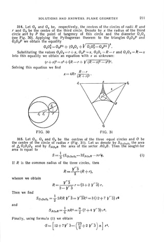 SOLUTIONS AND ANSWERS. PLANE G EOMET R Y 211
314. Let 0 1 and O2 be, respectively, the centres of the circles of radii Rand
r ann Os be the centre of the third circle. Denote by x the radius of the third
circle and by P the point of tangency of thi s circle and the diameter 0 102
(see Fig. 30). Applying the Pythagorean theorem to the tr iangles 020SP ann
010SP we obtain the equality
020; =:'0sP2 +(0 201+V010;-OSP~ y.
Substituting the values 020S=r +x, 0sP =x, 0 ZOI= R - r and 010 s=R-x
into this equality we obtain an equation with x as unknown:
(r+x)2 = x2+ (R- r+ V(R-X)2_X2) l.
Solving this equation we lind
R -r
x =4Rr tR +r)2 '
~ ..------T----~Qz
FIG. 30 FIG. 31
315. Let 01' 0 2 and 0 3 be the centres of th e three equ al circles and °be
the centre of the circle of radius r (Fig. 31). Let us denote by SO,020" the area
of /:). 01020S and by SA028
th e are a of the sector AOzB. Then the sought -for
area is equal to
S =+(S o,o2o,- 3SA028 - :lTr ?,).
If R is the common radius of the three circles. then
whence we obtain
V3 ,r-)
R = V r =(3+2 r 3 r.
2- 3
Then we lind
and
I n ( «r _.)
SA02B=fjnR2=2 7+4 r 3 r3
•
Finally, using formula (I ) we obta in
·S~ [12 +7V3- C63
+2 va)nJ r2
•
(I)
 