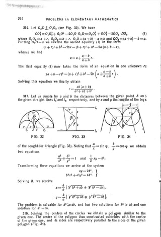 "ii ~"-"'-'""':il'i .''''ll, '''''~~ '''''~~.''~''' 1
PROBLeMs IN hEMI!NtARY MAtHI!MATICS
316. Let OjJD.L 0,°2 (see rig. 32). We have
OOi"",OlO~ +O,02_20,O ·O,D-020i+ OO~-200z "D02' ()
where O,Os=a+t, 020s ""'b+', O,O=(a+b)-a""/J and OO.:=(tl+b) -b=a.
Putt ing O,D=x we rewrite the second equality (I) In the for"m . •
(a+r)2 + b!- 2bx = (b+f)2 + a2~2a (a+b-x),
whence We find
a-b
x =a+~r.
a+1i
The first equality (I) now takes the form of an equatlon ill one unknown tr
(a+b-,)2 =(a+r)1+b1~2b (a+:~~r).
Solving Ihis equation we finally obtain
ab(a+ b)
r = a~ +ab + b! .
317. Let us denote by a and b the distances between the given point A an b
the given straight lines /1 and (2, respectively. and by x and !I the lengths of the leg s
FlO. 32 FIG. 33 Flu. 34
of the sought-tor triangle (Fig. 33). Noting that ~=sin <'p, !..=cos «p we obtain
x y
two equations
a2 b2 1
xJ + y~ = 1 and 2"xy =k2
•.
Transforming these equations we arrive at the system
xy= 2k2
, }
b2 x2 +a2y2 = 4k~ .
Solving it, we receive
x=: IYkJ+ab ± Yk2
-ab1.
y=~1 Yk2+~b =f Yk2-abl·
a
The problem is solvable for k2 ~ ab, and has two solutions for k2 > ab and one
solution for k2 = ab.
318. Joining the centres of the circles We obtain a P..91ygon ~imilar to the
given one. The centre of the polygon thus constructed coincides with the centre
of the given one, and its sides are respectively parallel ta the sides of the giv¢n
polygon (Fig. 34). ..
 