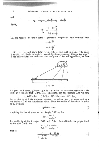 214
and
Hence,
PROBLEMS IN ELEMENTARY MATHEMATICS
a.
l-sin
2rk+l= _
rll I . a.'
+sm
2
l. e. the radii of the circles form a geometric progression with common ratio
I-sin~
2
I
. a.
+ sln
2
321. Let the least angle between the reflected rays and the plane P be equal
to a. (Fig . 37). Such an angle is formed by the ray passing through the edge C
of the mirror after one reflection from the point B. By the hypothesis, we have
I:'
D
I
It
(I)
FIG. 37
CF II DA, and hence, L OCB= L OBC= a.. From the reflection cOJldition at the
point B it follows that L OBF= a. Therefore, for the triangle 'OBF we have
L BOF=2a., L OFB= 180°-20.-0. = 180°-30.. ,
Let us denct.. by h the distance between the mirror lind the plane, and by r
the radius ;' D of the illuminated circle. Since the radius of the mirror is equal
to I, we have
It
r- I =tan a.. .
Applying the law of sines to the triangle OBF we find
OF = sin u. •
sin 30.
By similarity of the triangles CBF and DBA, their altitudes are proportional
to the sides, and thus
AD h + sin 20.
FC =-sin 2a •
that. is
r
I+~ina.
sm 30.
h+sin 2a
sin 20. • (2)
 