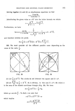 SOLUTIONS AND ANSWERS. PLANE GEOMETRY
Solving together (I) and (2) as simultaneous equations we find
2 cos 2ct
, 2.~os 2ct-1 .
Substituting the given value ct==c 15c
inlo lhe latter formula we obtain
y:f 3+ya,
Y3 -1 2
Furthermore, we have
215
sin 2ct
tan ct=j +cos 2ct
I
2"
2- y"3,
and therefore relation (I) yields
h=i (I + y"3) (2- ya)= y~-I .
322. We must consider all the different possible cases depending on the
value 01 the ratio!.....
a
FIG . 38 FIG. 39
(I) Let !.-~ Y2. The circles do not intersect the square and S =a2 •
a •
(2) Let v:.,;;;;:< Y2". As is obvious, in this caseS =a2:...-8"cr
where o
is the area of the shaded curvilinear triangl e (Fig. 38). We have
cr=..!.-a .r2x_-!....,trn
2 r 2 T'
where «p=arcsin; . To find x we nole that
x Y2+ y,2_a2=a
which implies
a- yr:r=az
x= Y2 .
 